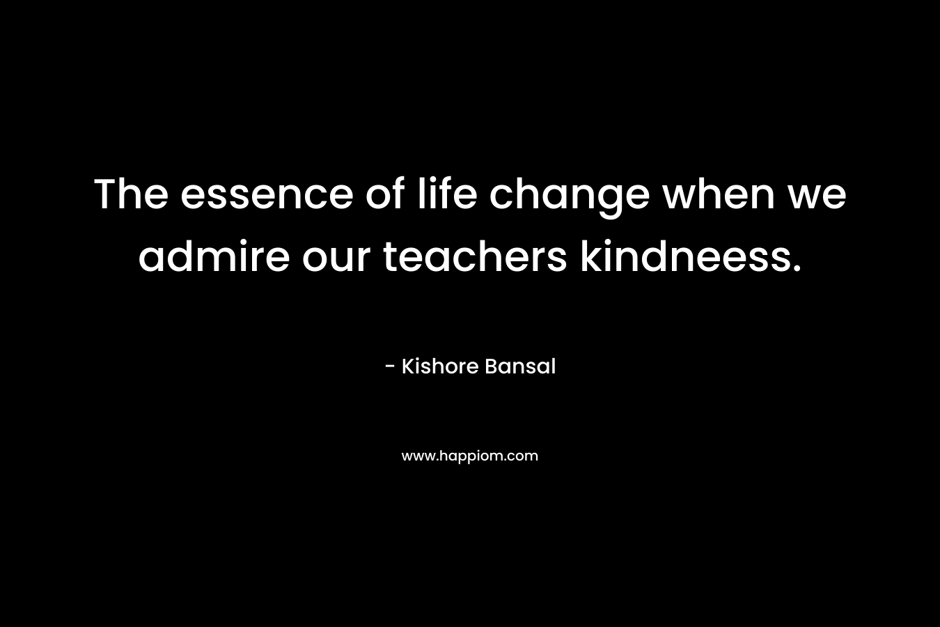 The essence of life change when we admire our teachers kindneess.