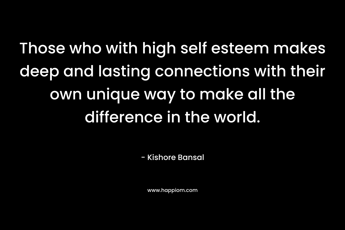 Those who with high self esteem makes deep and lasting connections with their own unique way to make all the difference in the world. – Kishore Bansal