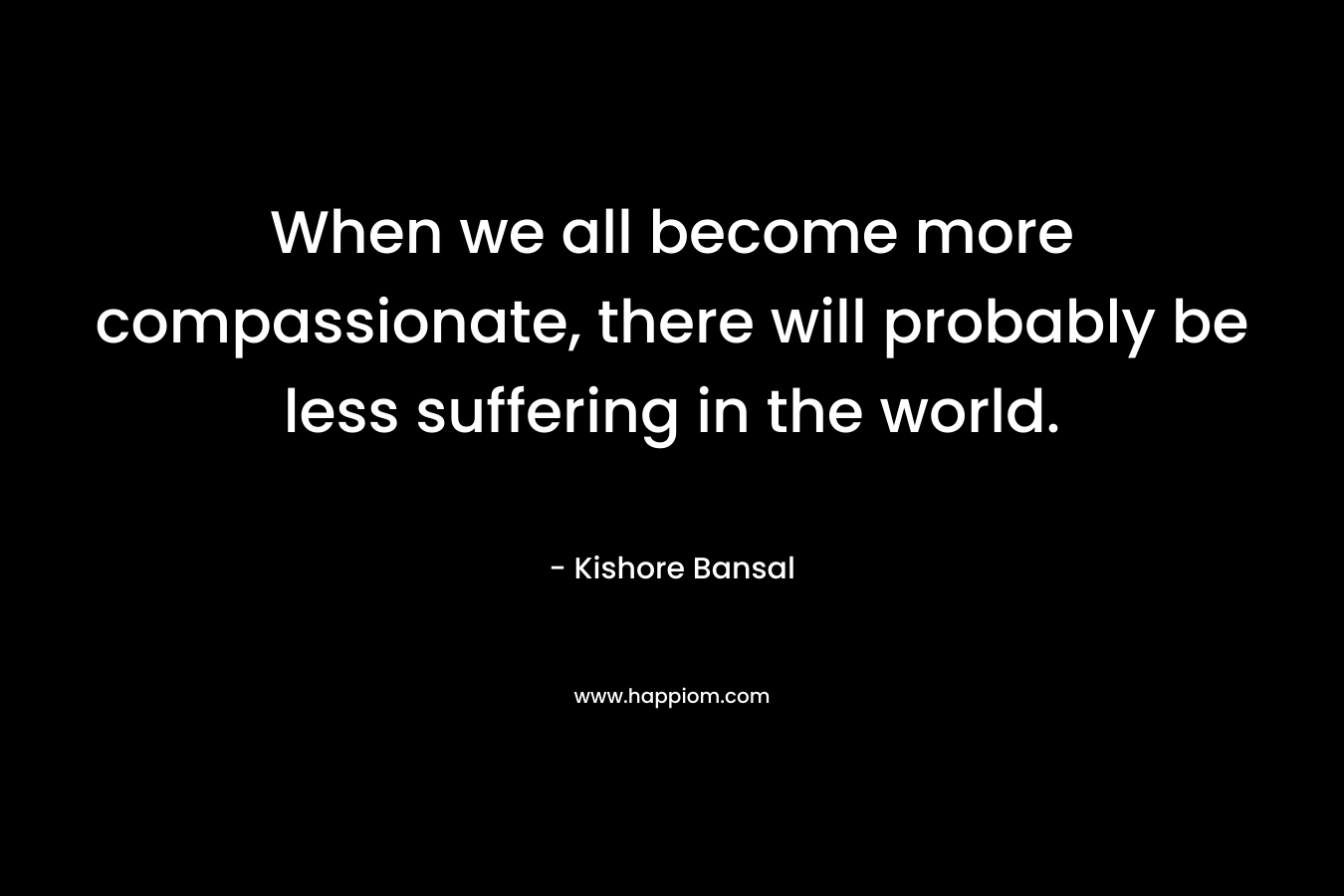 When we all become more compassionate, there will probably be less suffering in the world. – Kishore Bansal
