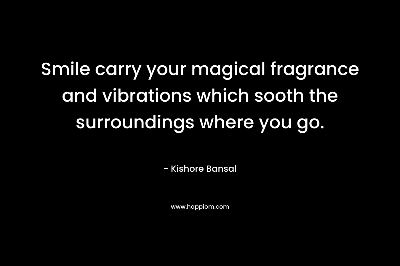 Smile carry your magical fragrance and vibrations which sooth the surroundings where you go. – Kishore Bansal