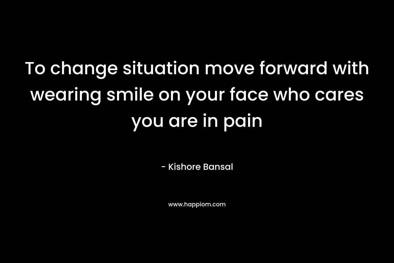 To change situation move forward with wearing smile on your face who cares you are in pain – Kishore Bansal