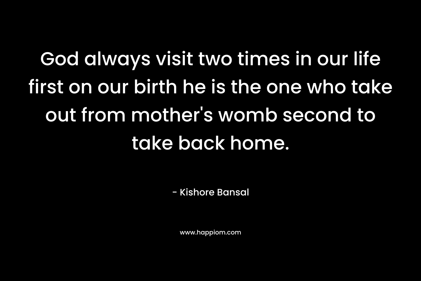 God always visit two times in our life first on our birth he is the one who take out from mother's womb second to take back home.