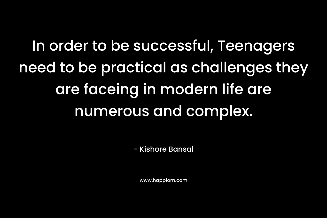 In order to be successful, Teenagers need to be practical as challenges they are faceing in modern life are numerous and complex. – Kishore Bansal