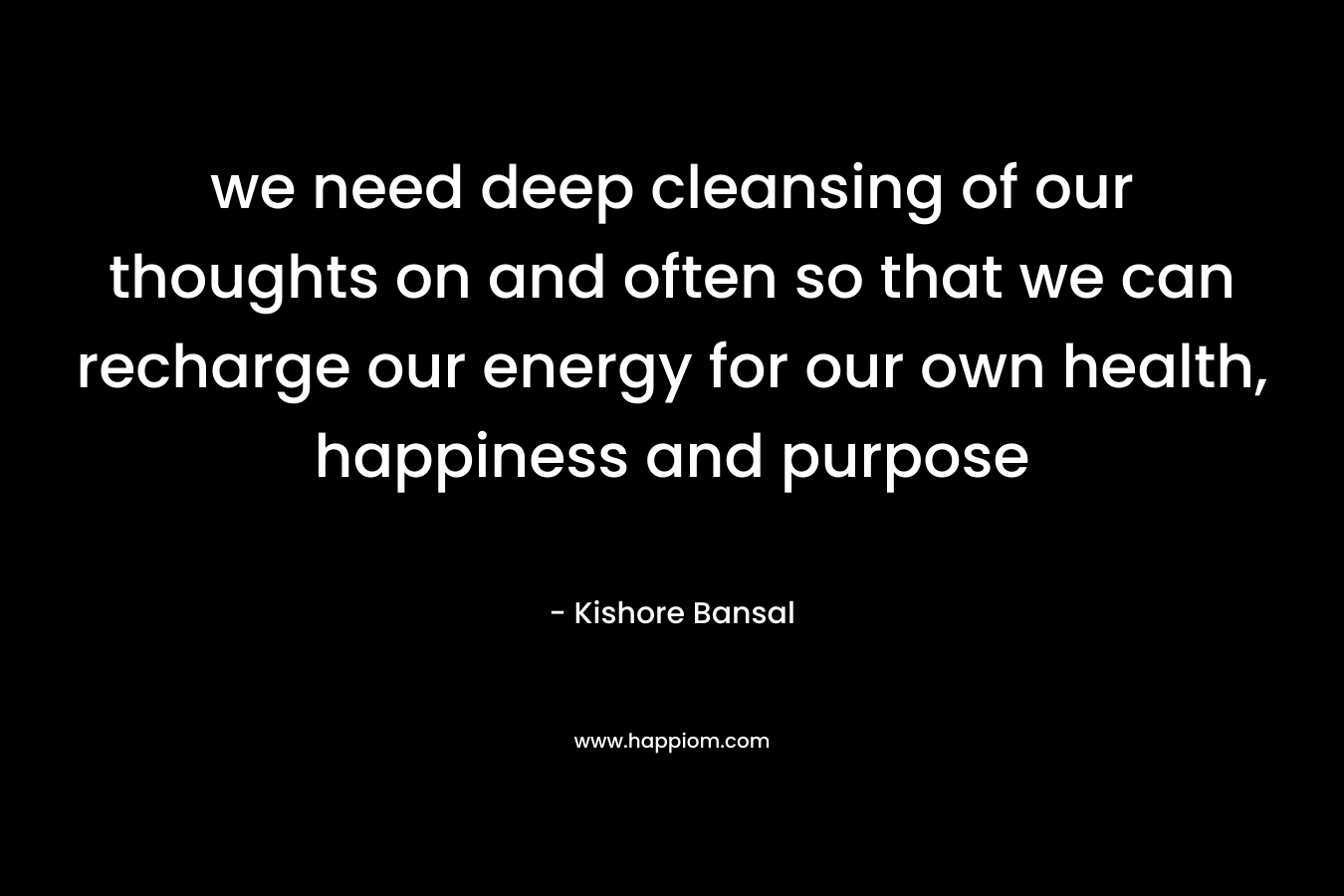 we need deep cleansing of our thoughts on and often so that we can recharge our energy for our own health, happiness and purpose – Kishore Bansal