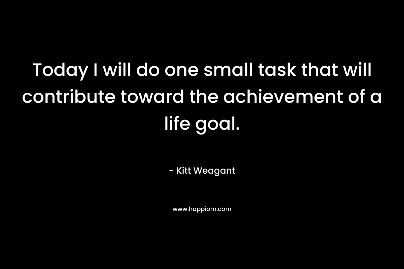 Today I will do one small task that will contribute toward the achievement of a life goal. – Kitt Weagant