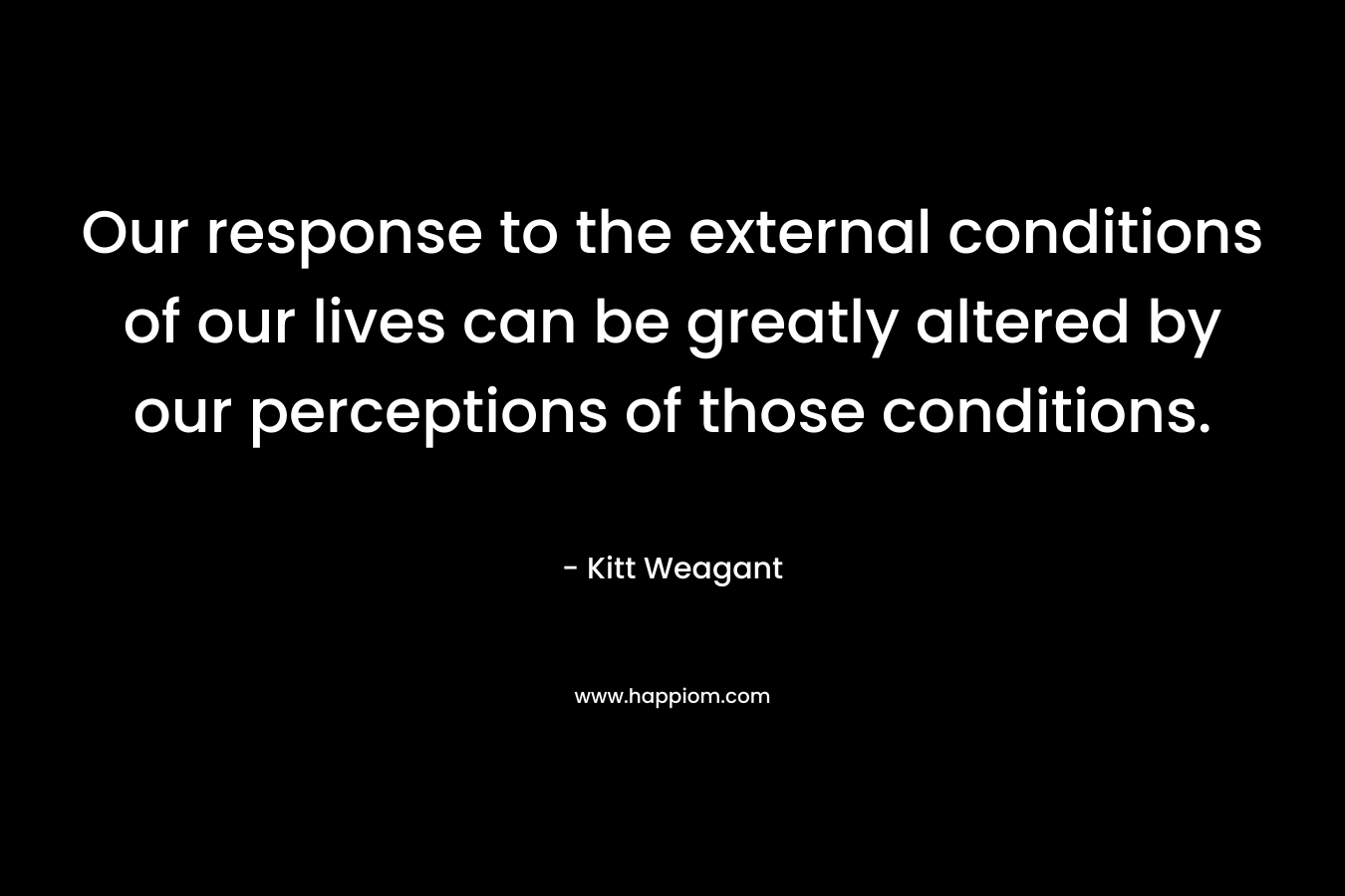 Our response to the external conditions of our lives can be greatly altered by our perceptions of those conditions. – Kitt Weagant
