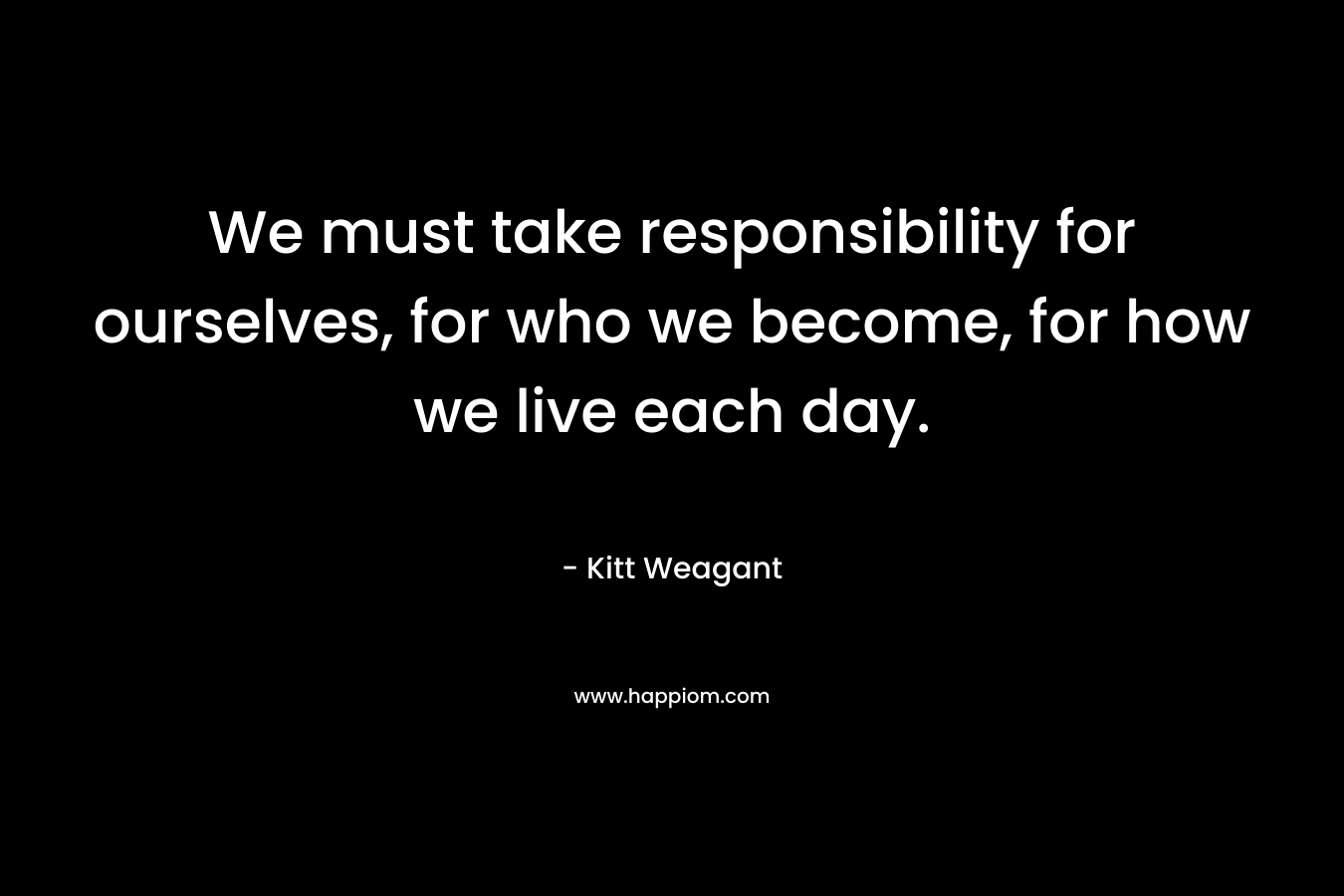 We must take responsibility for ourselves, for who we become, for how we live each day. – Kitt Weagant