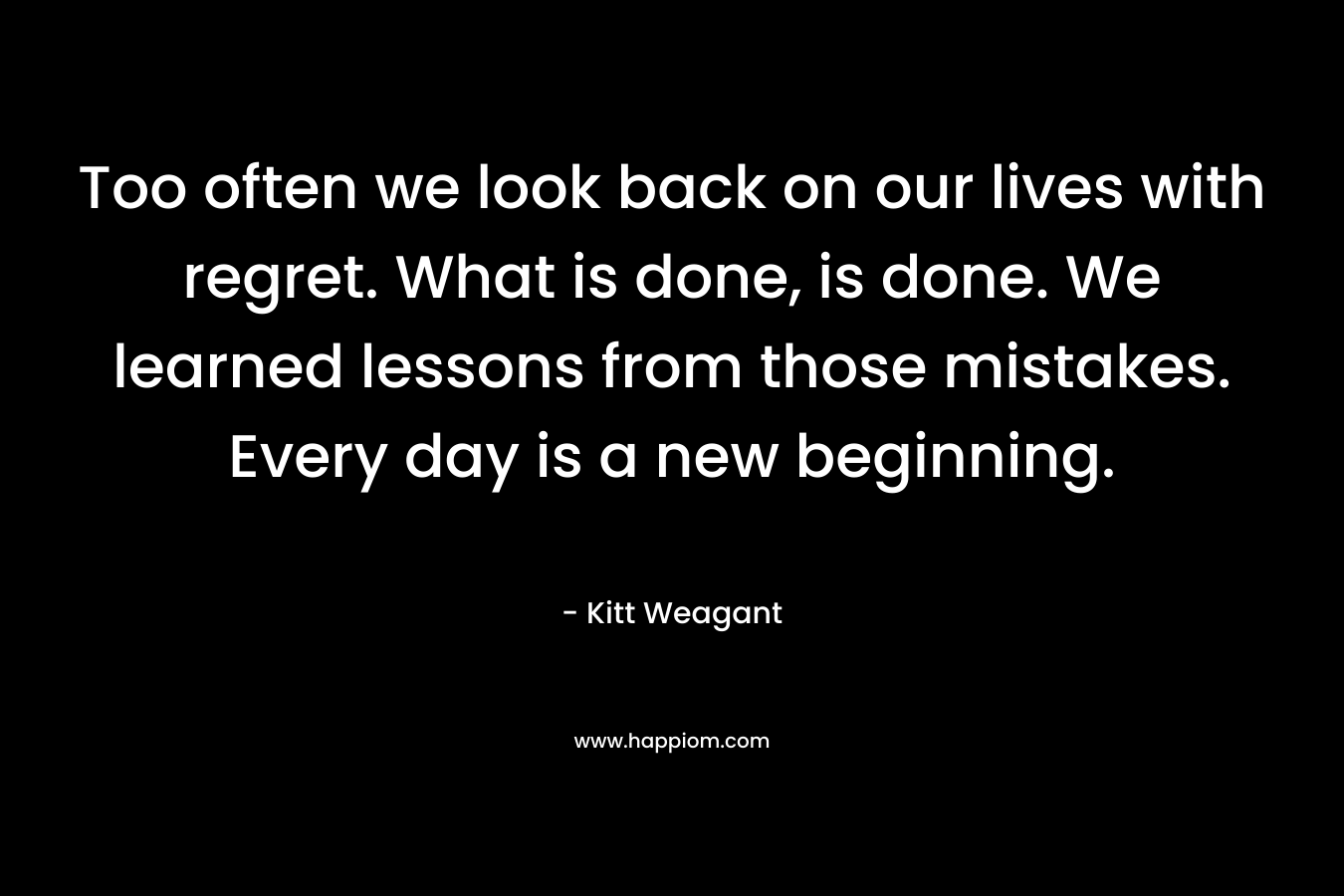 Too often we look back on our lives with regret. What is done, is done. We learned lessons from those mistakes. Every day is a new beginning.