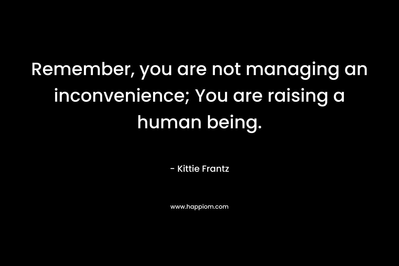 Remember, you are not managing an inconvenience; You are raising a human being. – Kittie Frantz