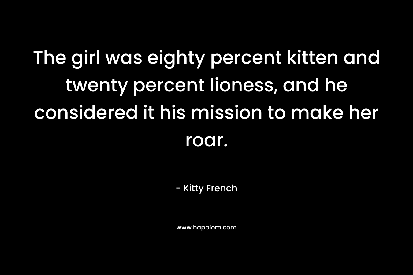 The girl was eighty percent kitten and twenty percent lioness, and he considered it his mission to make her roar. – Kitty French