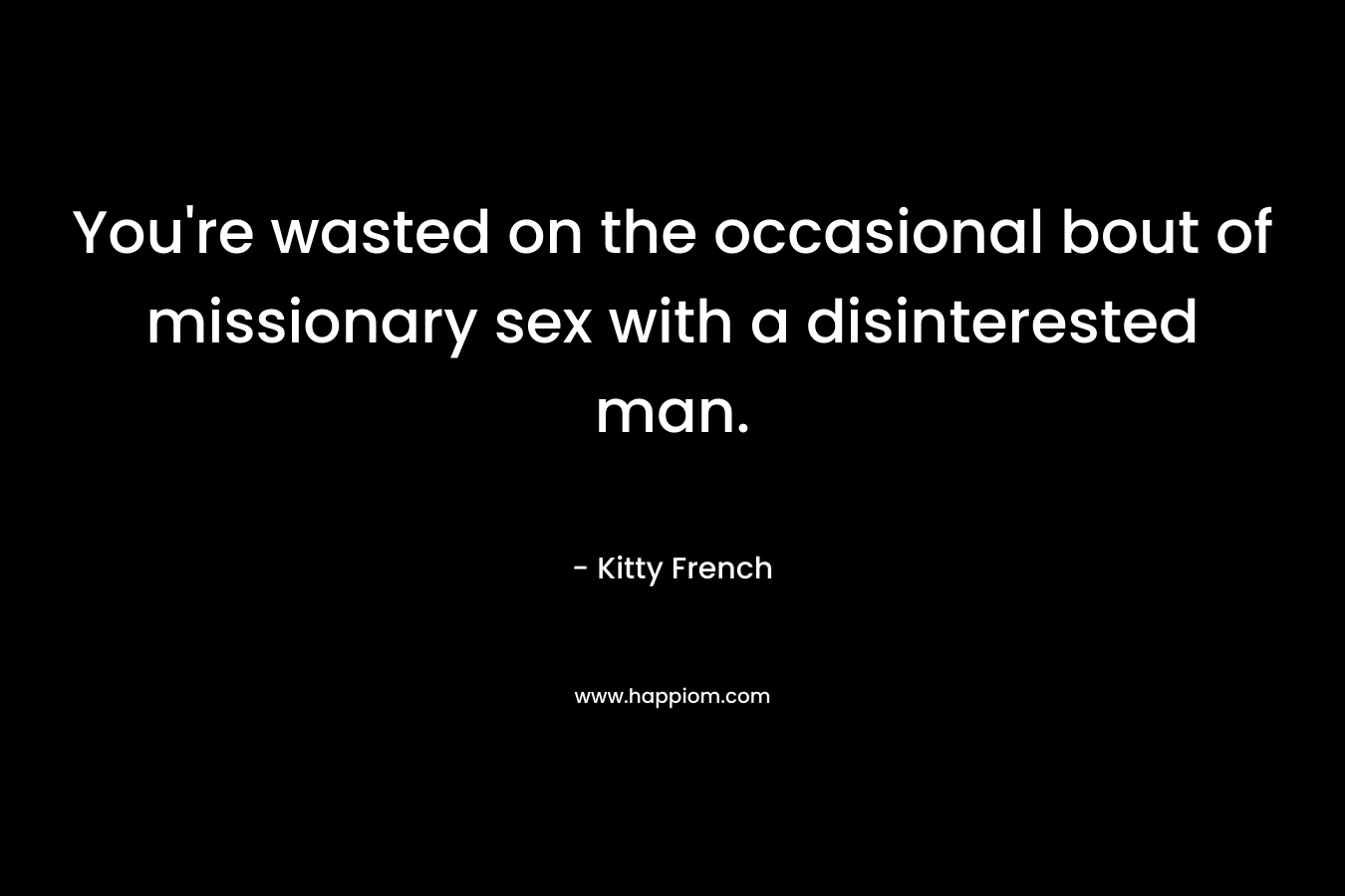 You’re wasted on the occasional bout of missionary sex with a disinterested man. – Kitty French