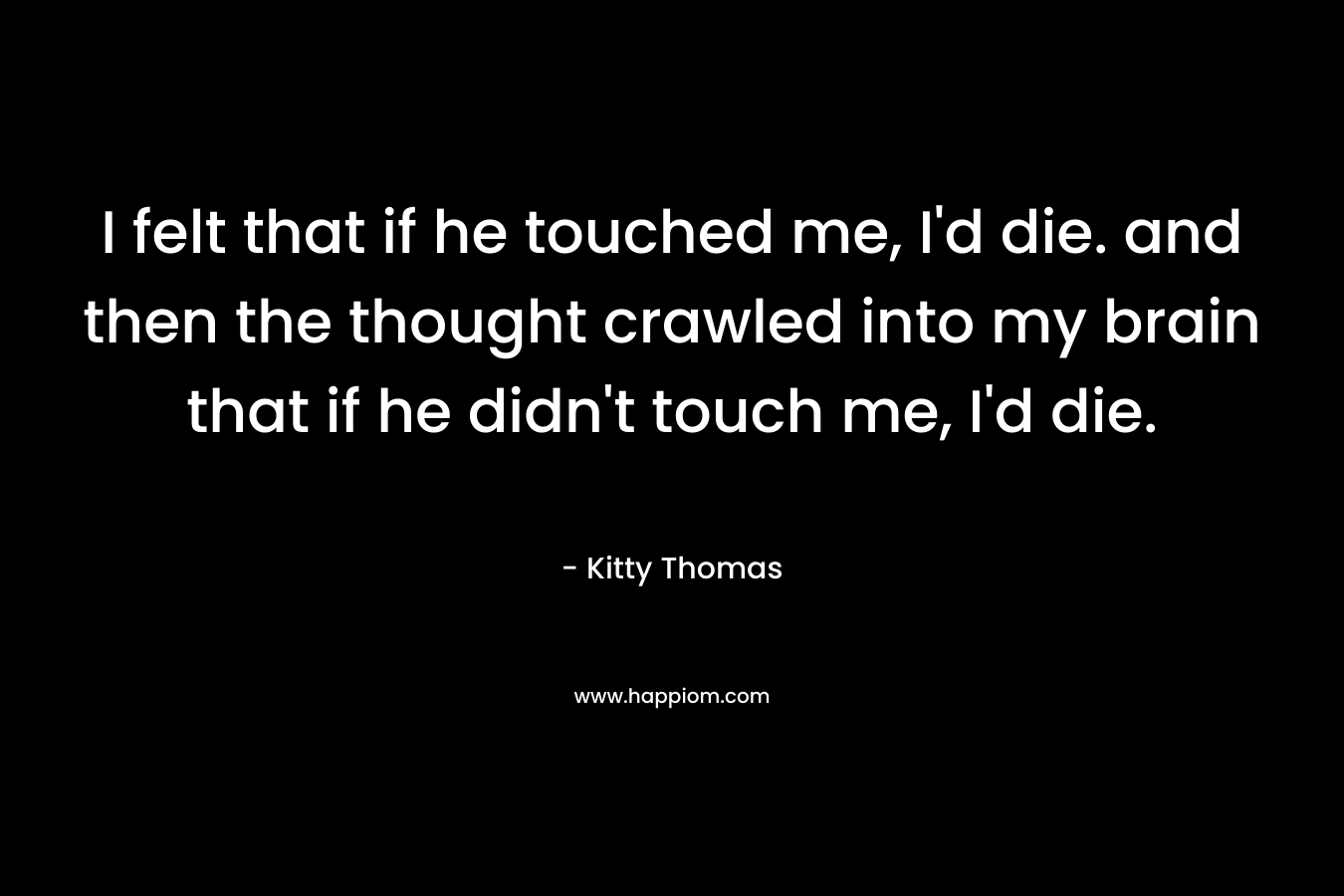 I felt that if he touched me, I’d die. and then the thought crawled into my brain that if he didn’t touch me, I’d die. – Kitty Thomas
