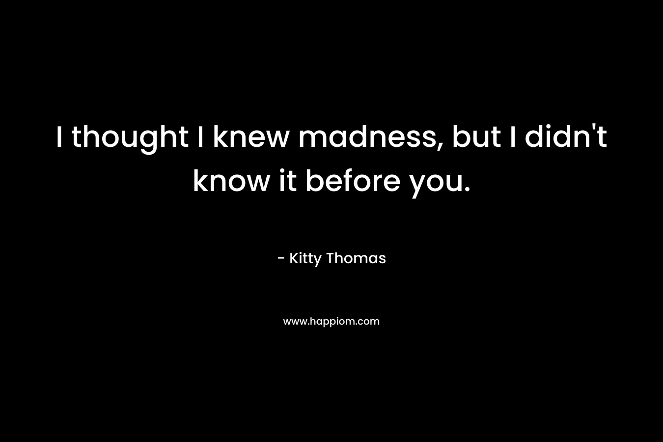 I thought I knew madness, but I didn’t know it before you. – Kitty Thomas