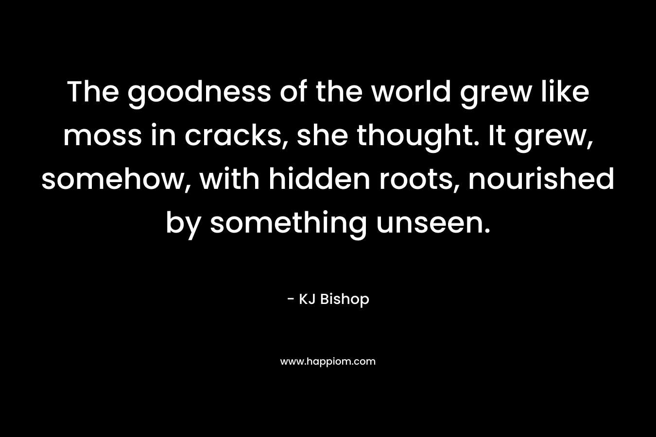 The goodness of the world grew like moss in cracks, she thought. It grew, somehow, with hidden roots, nourished by something unseen. – KJ Bishop