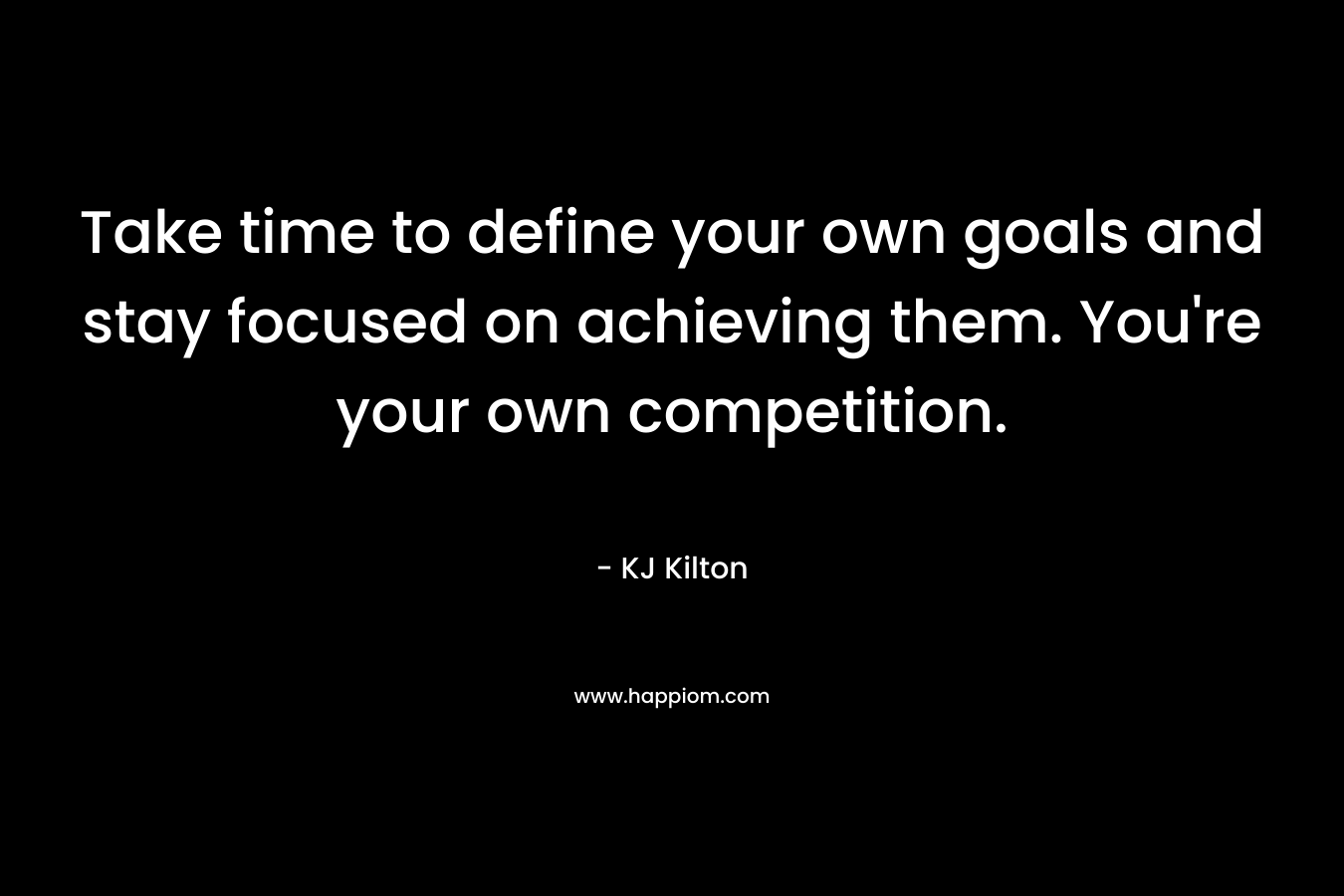 Take time to define your own goals and stay focused on achieving them. You’re your own competition. – KJ Kilton