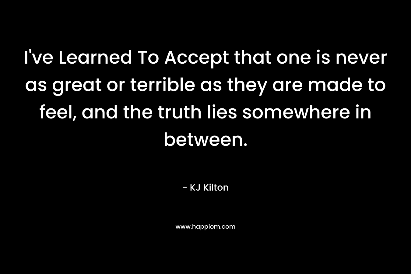 I’ve Learned To Accept that one is never as great or terrible as they are made to feel, and the truth lies somewhere in between. – KJ Kilton