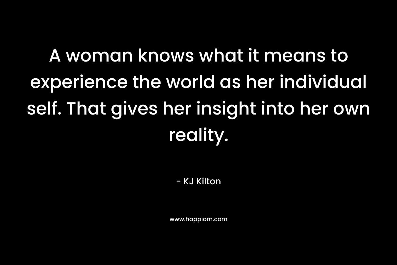 A woman knows what it means to experience the world as her individual self. That gives her insight into her own reality. – KJ Kilton
