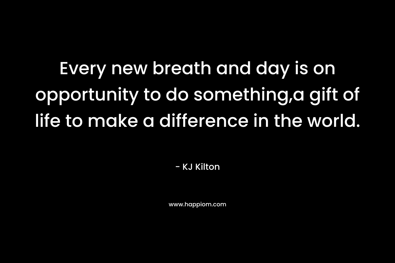 Every new breath and day is on opportunity to do something,a gift of life to make a difference in the world. – KJ Kilton