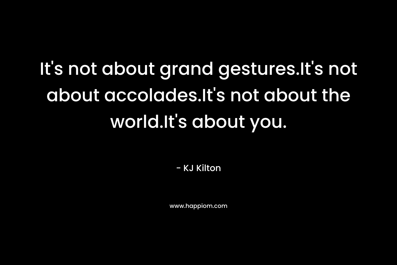 It’s not about grand gestures.It’s not about accolades.It’s not about the world.It’s about you. – KJ Kilton