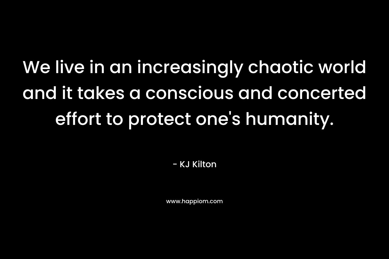 We live in an increasingly chaotic world and it takes a conscious and concerted effort to protect one’s humanity. – KJ Kilton