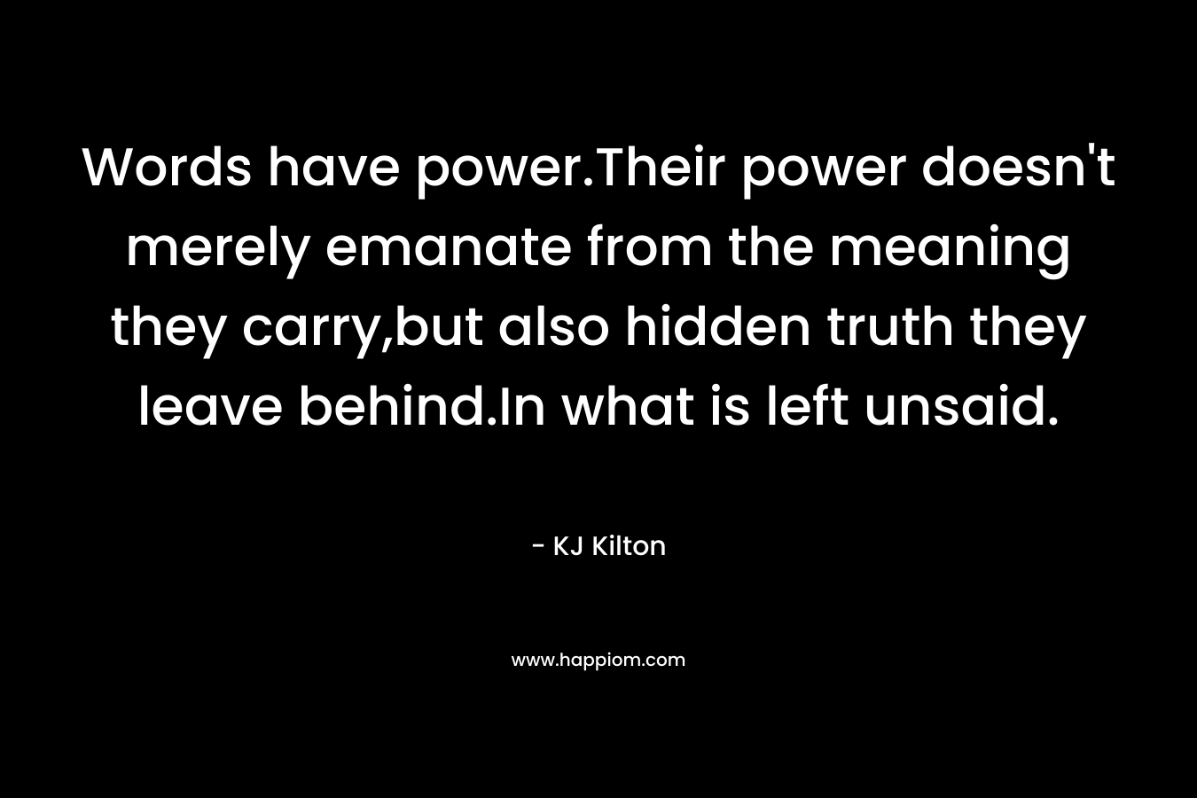 Words have power.Their power doesn’t merely emanate from the meaning they carry,but also hidden truth they leave behind.In what is left unsaid. – KJ Kilton