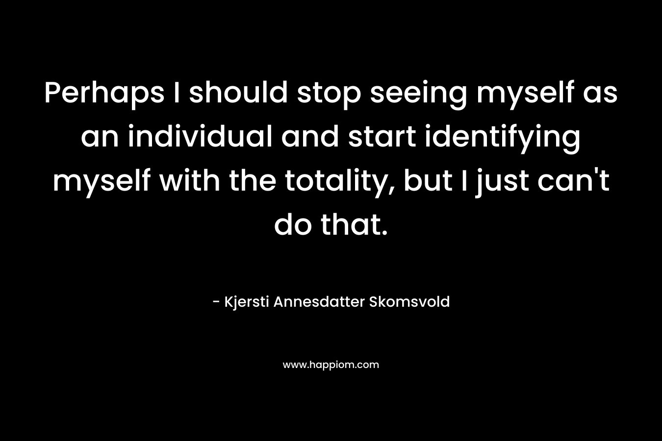 Perhaps I should stop seeing myself as an individual and start identifying myself with the totality, but I just can’t do that. – Kjersti Annesdatter Skomsvold