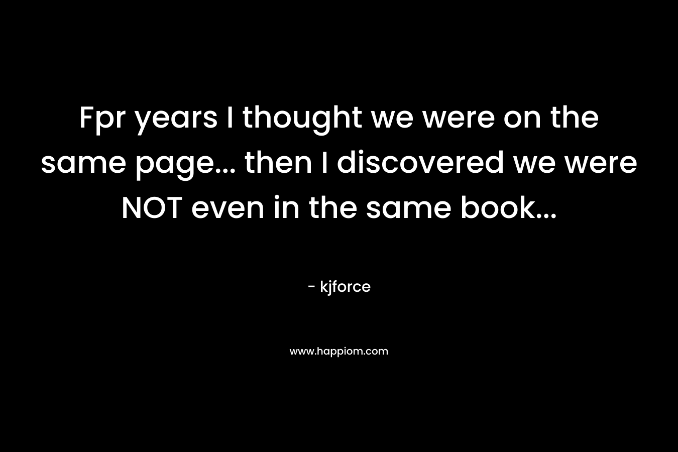 Fpr years I thought we were on the same page… then I discovered we were NOT even in the same book… – kjforce