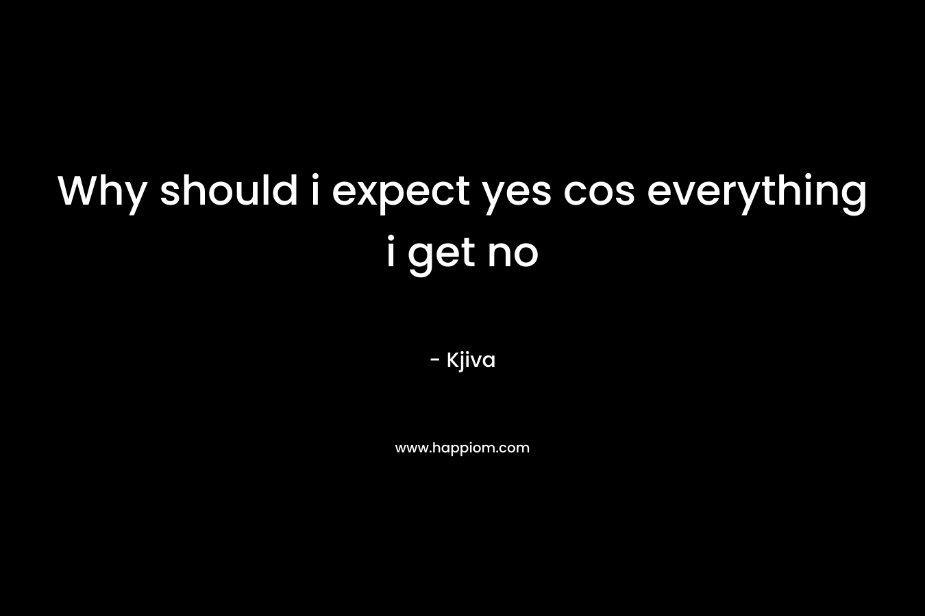 Why should i expect yes cos everything i get no