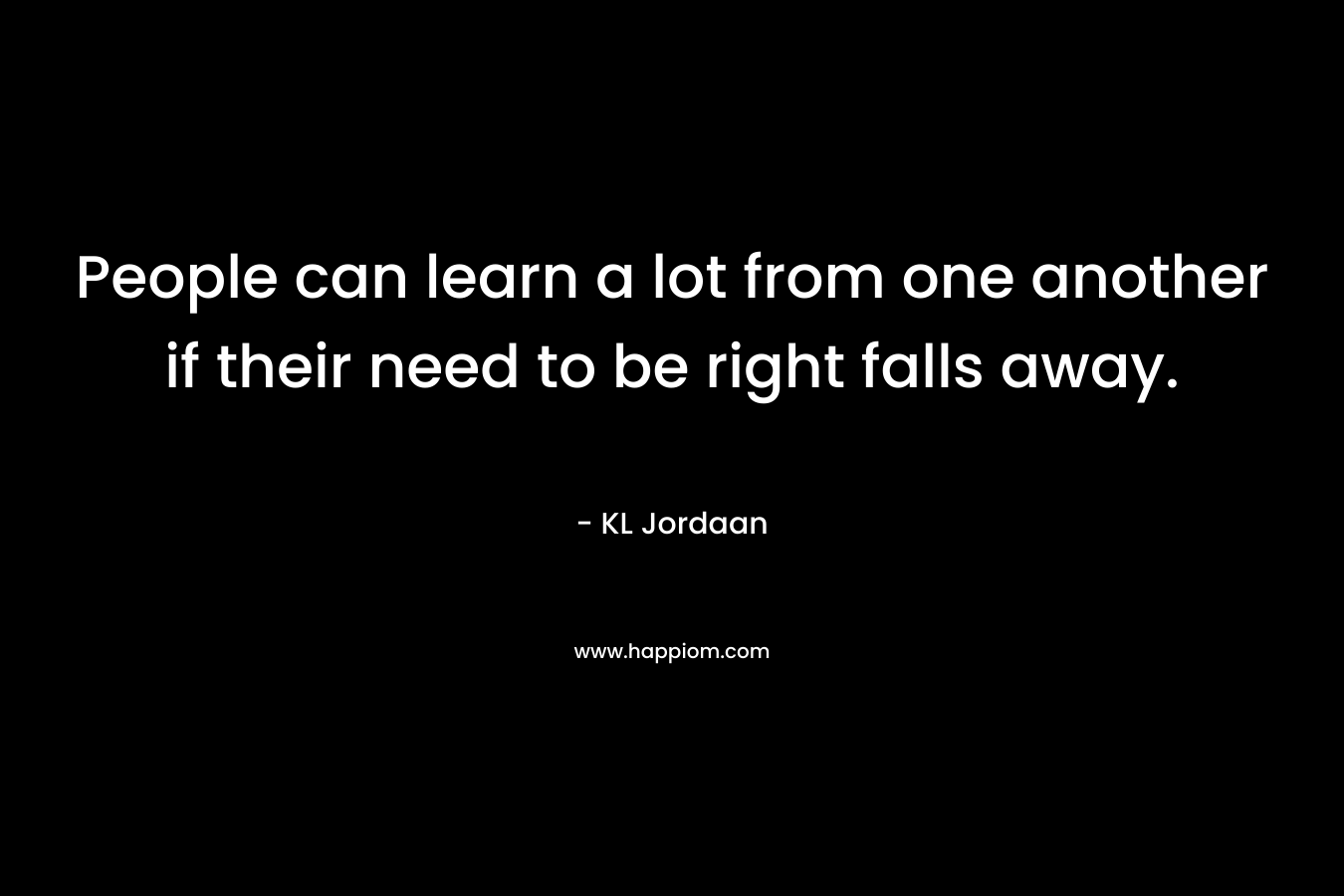 People can learn a lot from one another if their need to be right falls away. – KL Jordaan