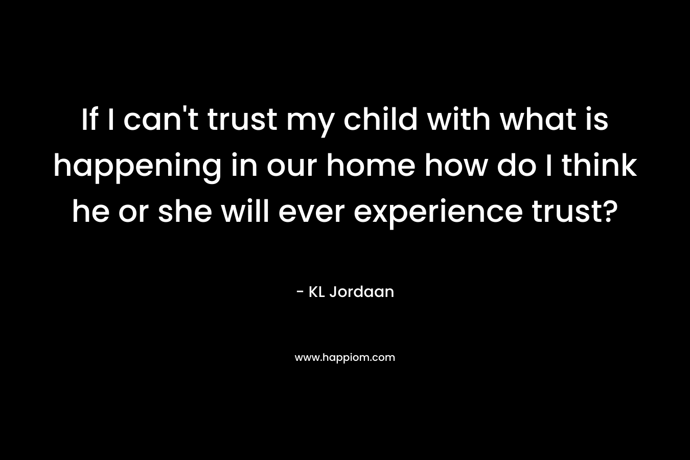 If I can't trust my child with what is happening in our home how do I think he or she will ever experience trust?