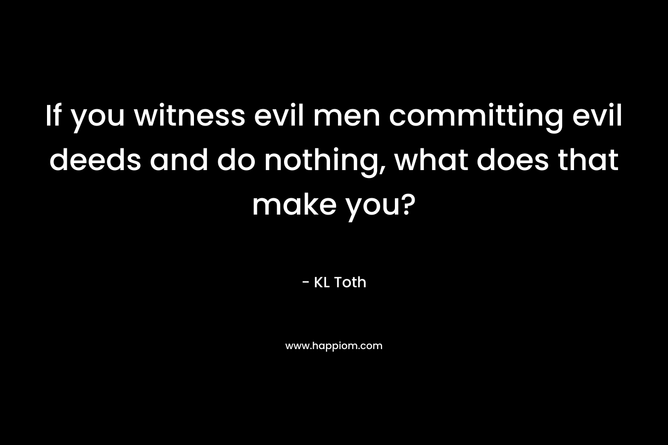 If you witness evil men committing evil deeds and do nothing, what does that make you? – KL Toth