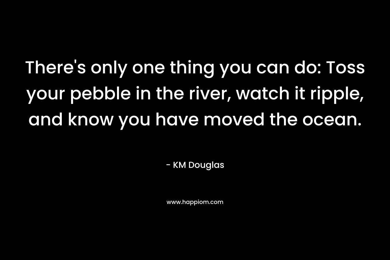 There’s only one thing you can do: Toss your pebble in the river, watch it ripple, and know you have moved the ocean. – KM Douglas