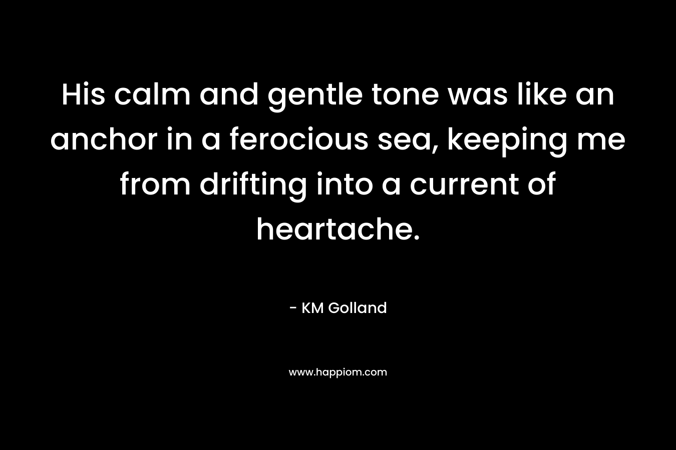 His calm and gentle tone was like an anchor in a ferocious sea, keeping me from drifting into a current of heartache. – KM Golland