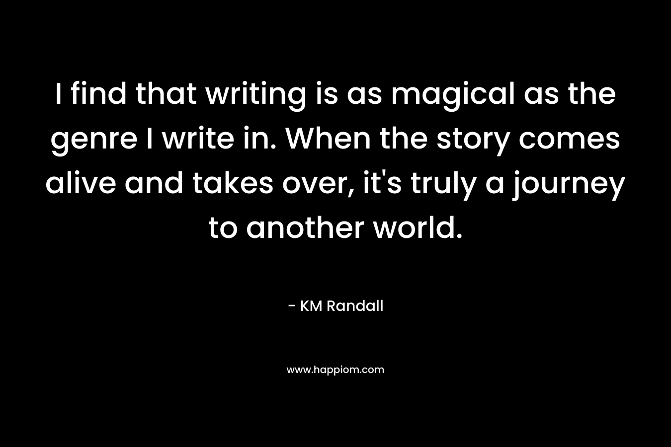 I find that writing is as magical as the genre I write in. When the story comes alive and takes over, it's truly a journey to another world.