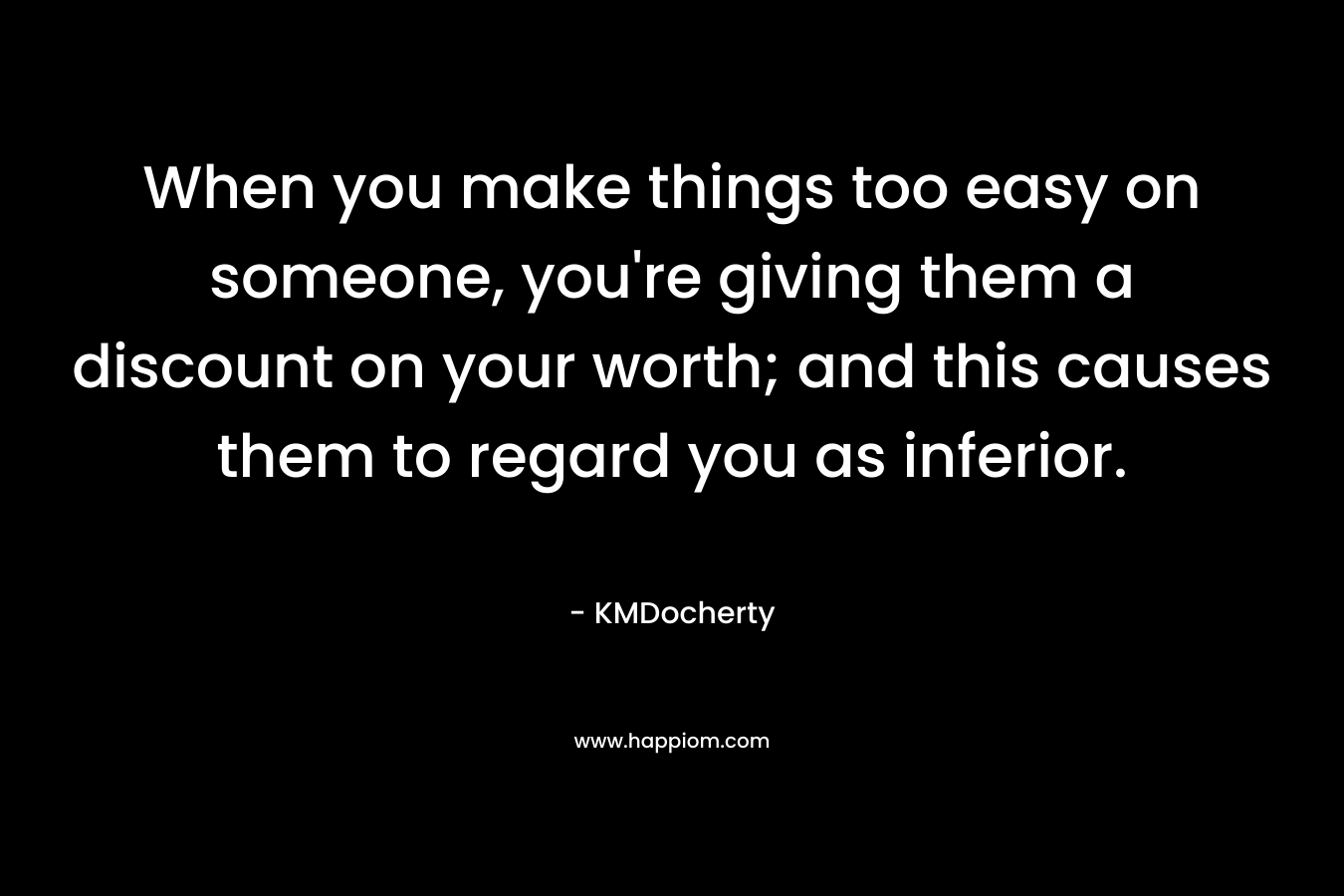 When you make things too easy on someone, you're giving them a discount on your worth; and this causes them to regard you as inferior.