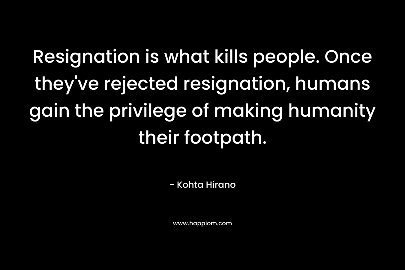 Resignation is what kills people. Once they’ve rejected resignation, humans gain the privilege of making humanity their footpath. – Kohta Hirano