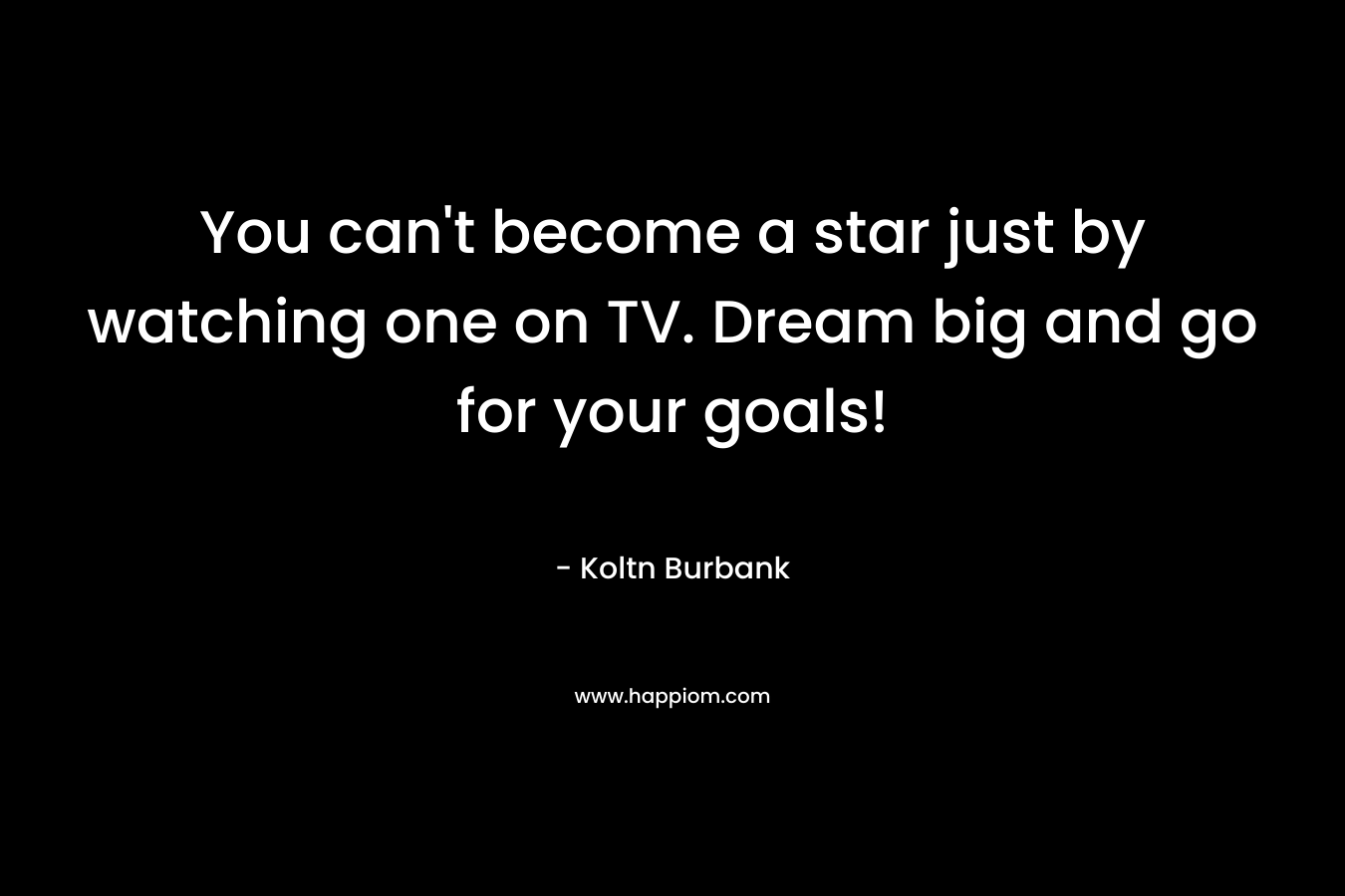 You can’t become a star just by watching one on TV. Dream big and go for your goals! – Koltn Burbank