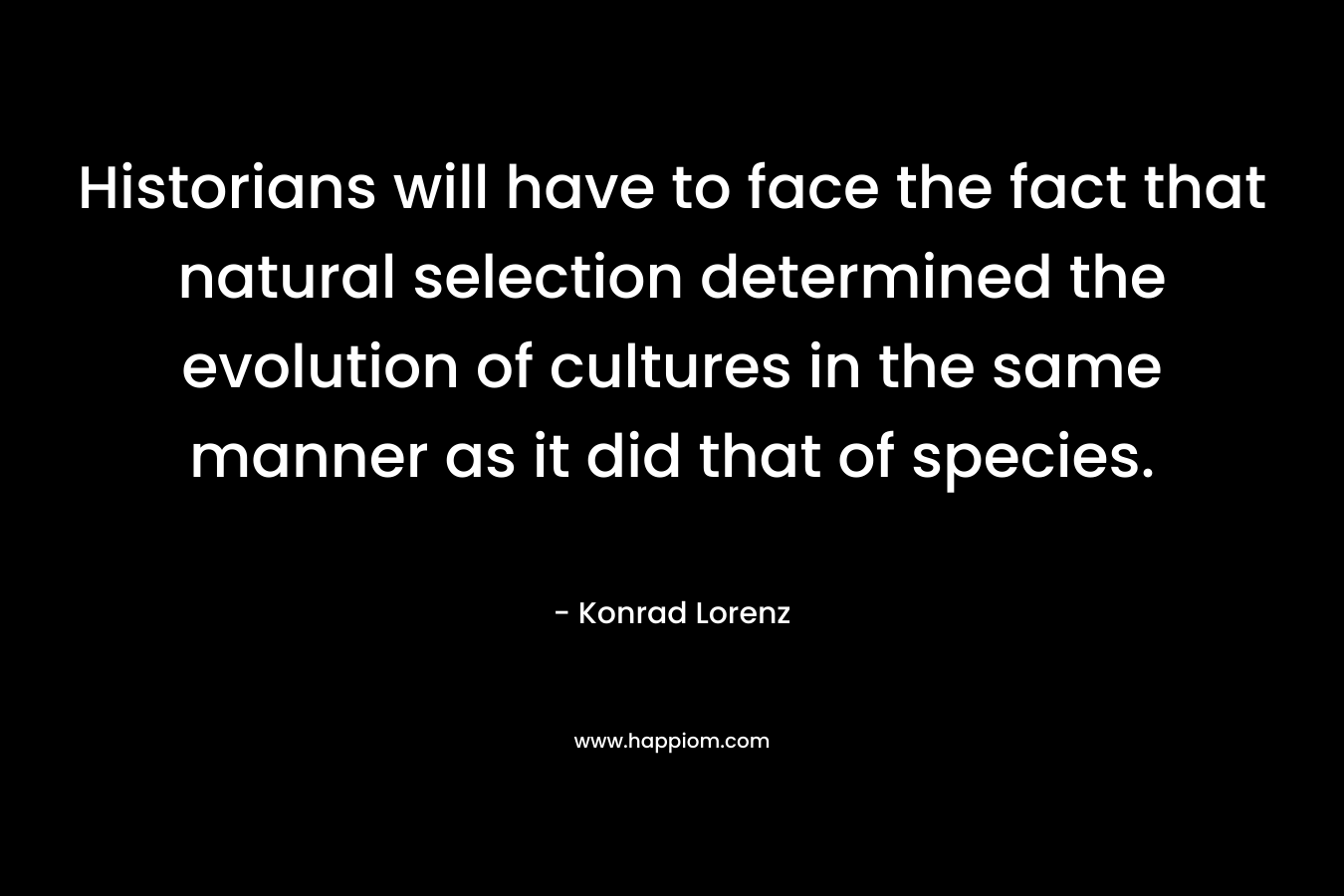 Historians will have to face the fact that natural selection determined the evolution of cultures in the same manner as it did that of species. – Konrad Lorenz