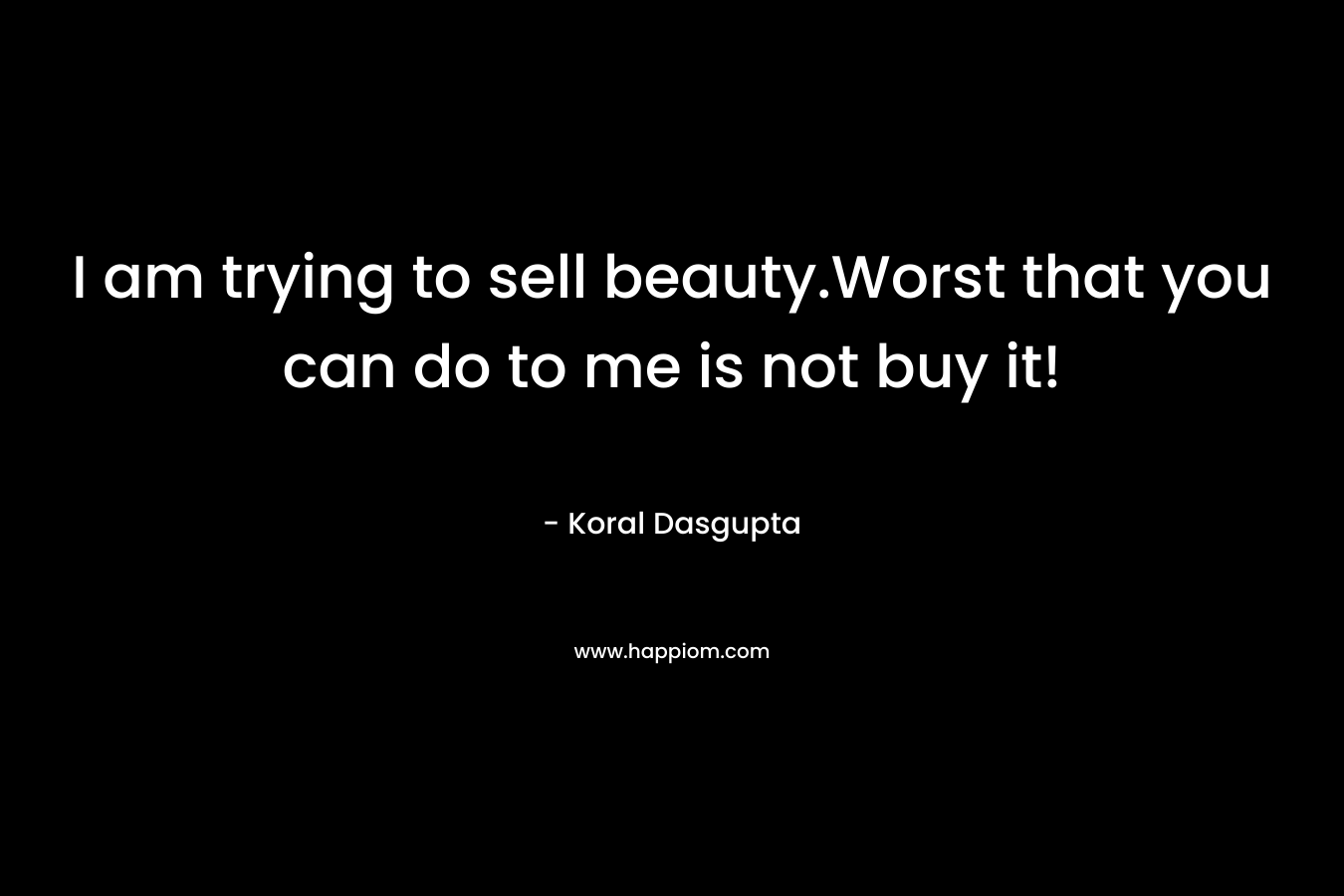 I am trying to sell beauty.Worst that you can do to me is not buy it!