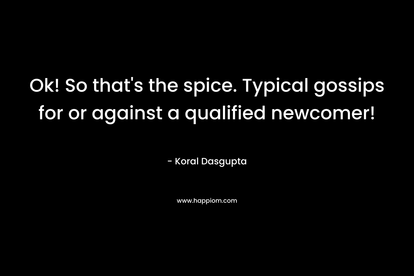 Ok! So that’s the spice. Typical gossips for or against a qualified newcomer! – Koral Dasgupta