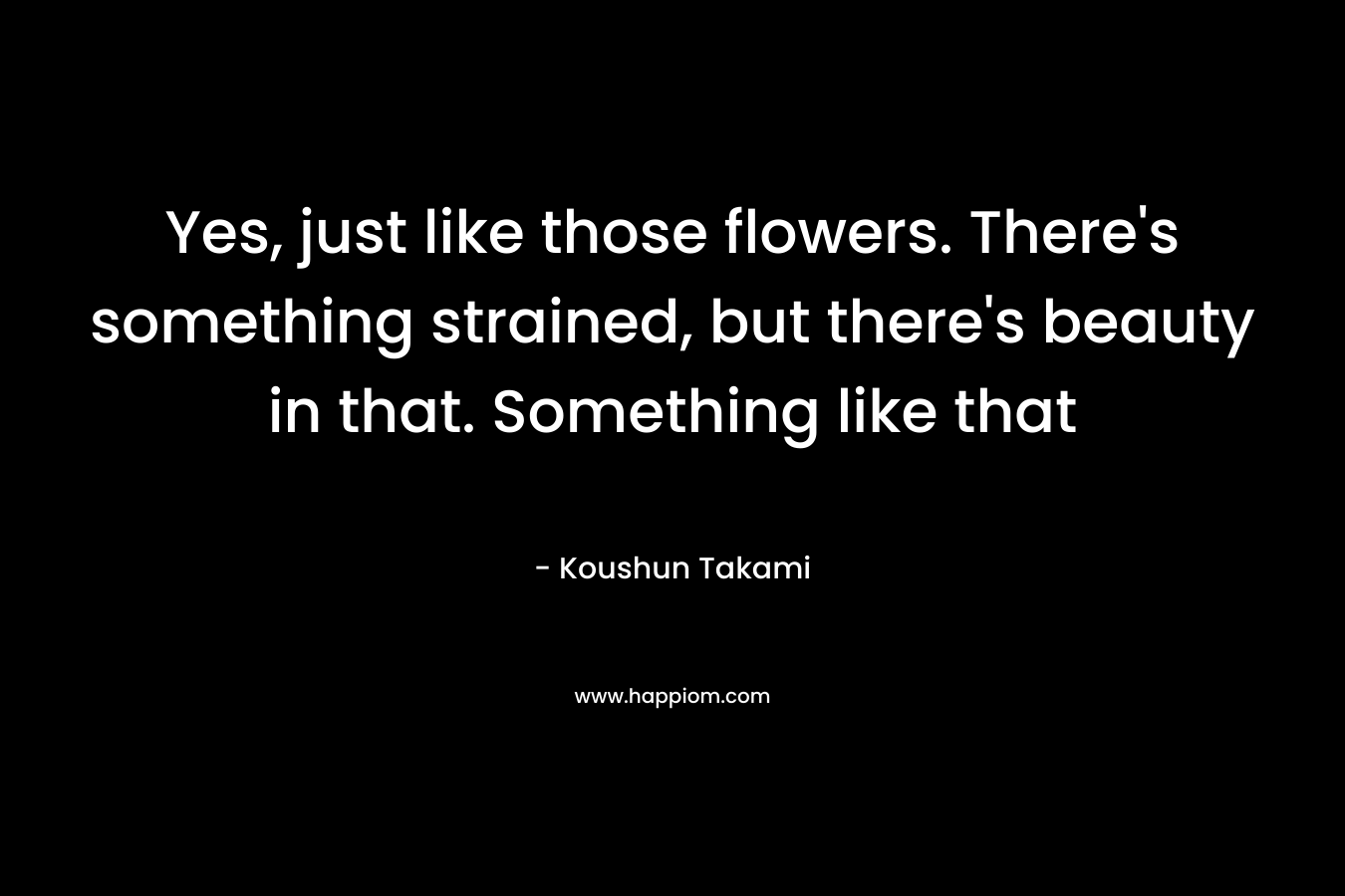 Yes, just like those flowers. There’s something strained, but there’s beauty in that. Something like that – Koushun Takami