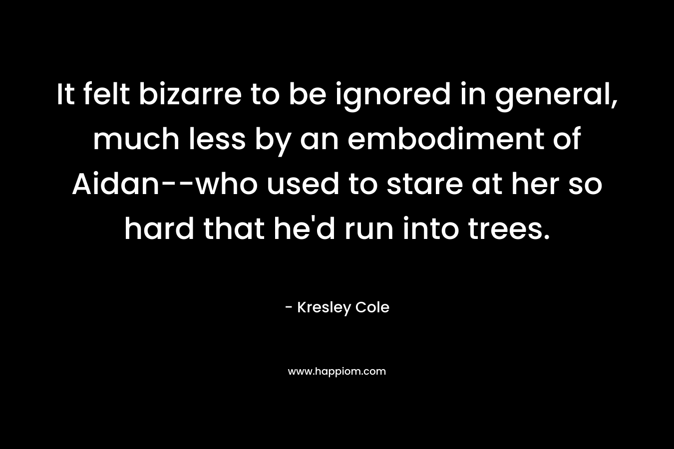 It felt bizarre to be ignored in general, much less by an embodiment of Aidan–who used to stare at her so hard that he’d run into trees. – Kresley Cole