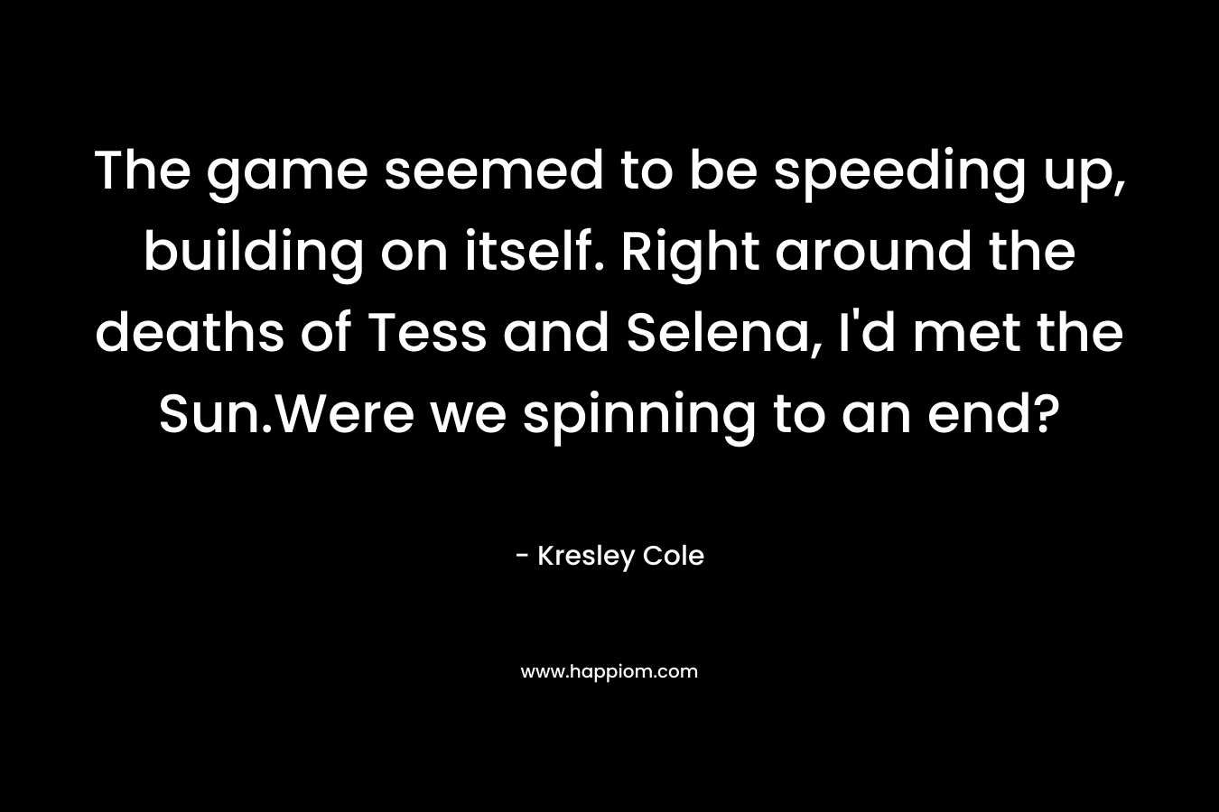 The game seemed to be speeding up, building on itself. Right around the deaths of Tess and Selena, I’d met the Sun.Were we spinning to an end? – Kresley Cole