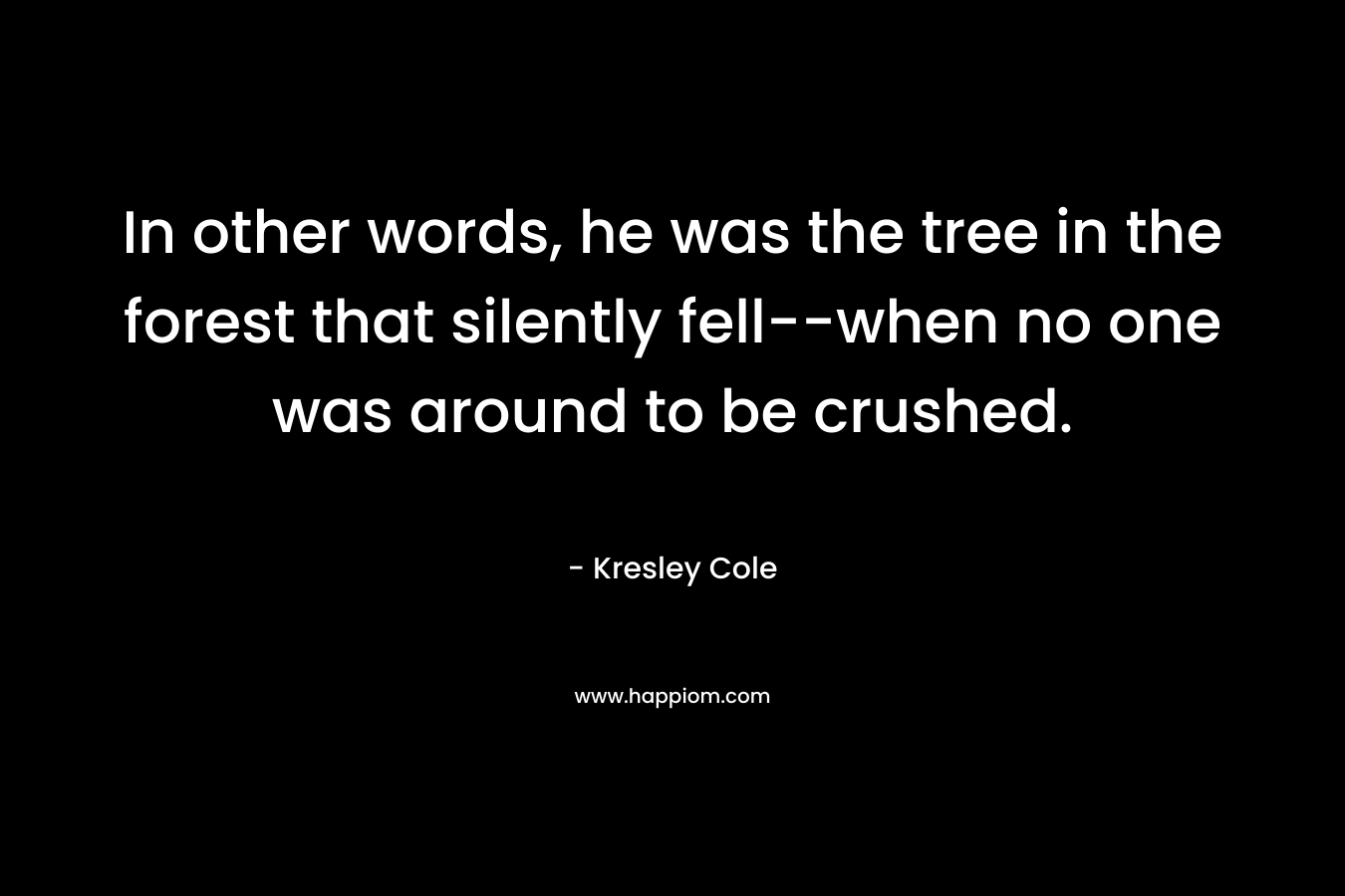 In other words, he was the tree in the forest that silently fell–when no one was around to be crushed. – Kresley Cole