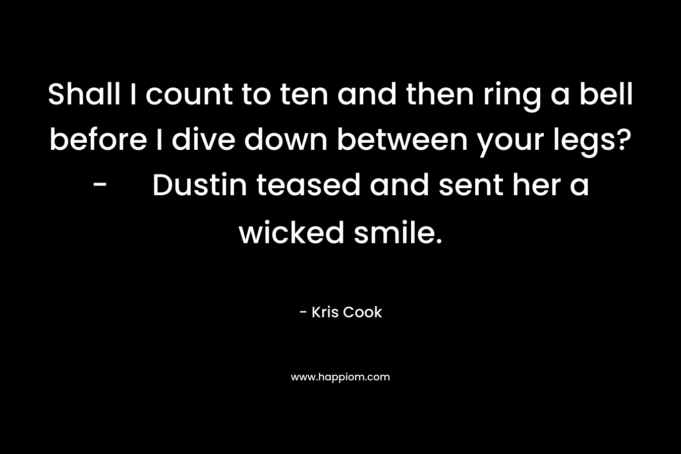 Shall I count to ten and then ring a bell before I dive down between your legs?- Dustin teased and sent her a wicked smile. – Kris Cook