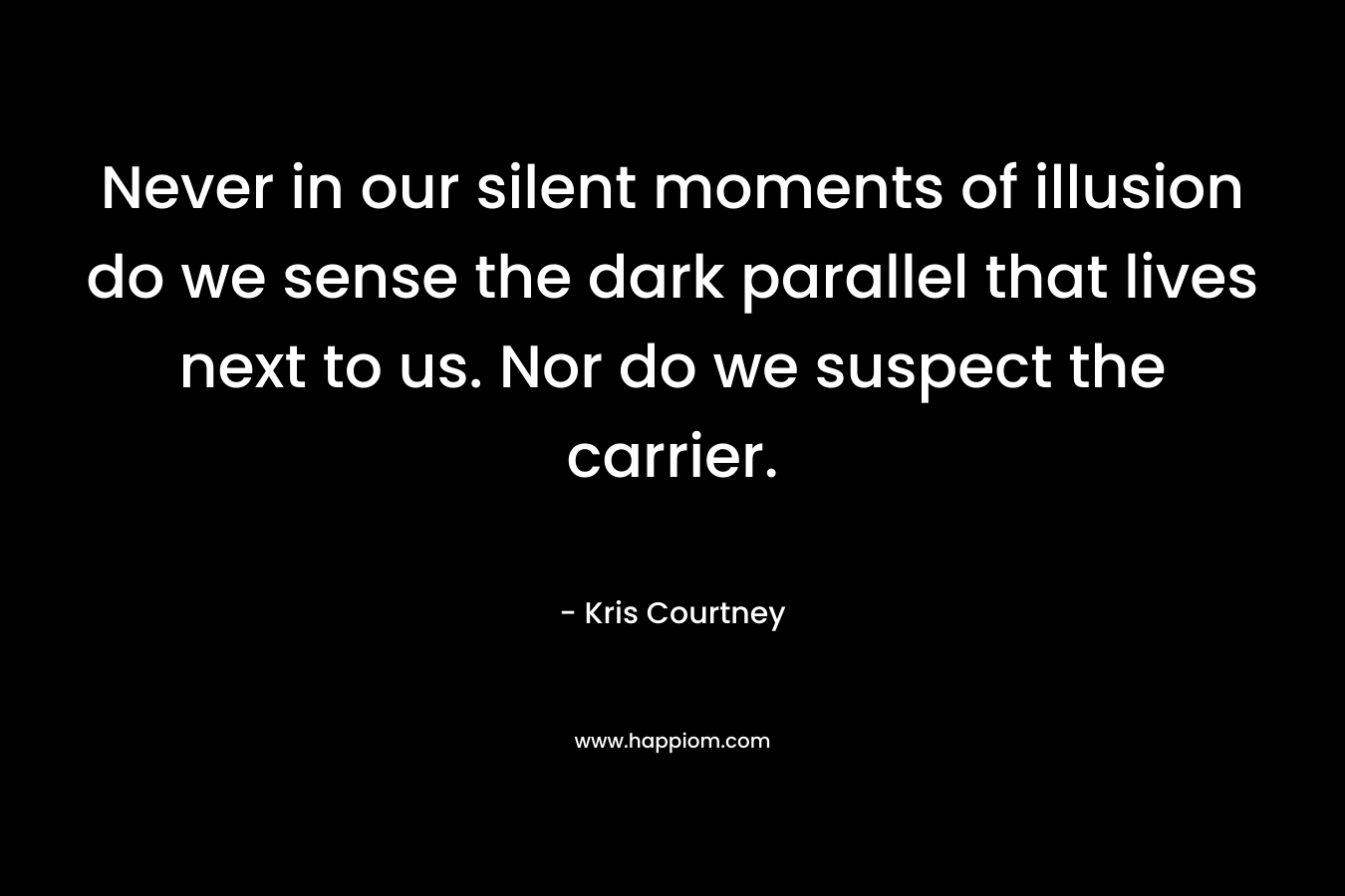 Never in our silent moments of illusion do we sense the dark parallel that lives next to us. Nor do we suspect the carrier. – Kris Courtney