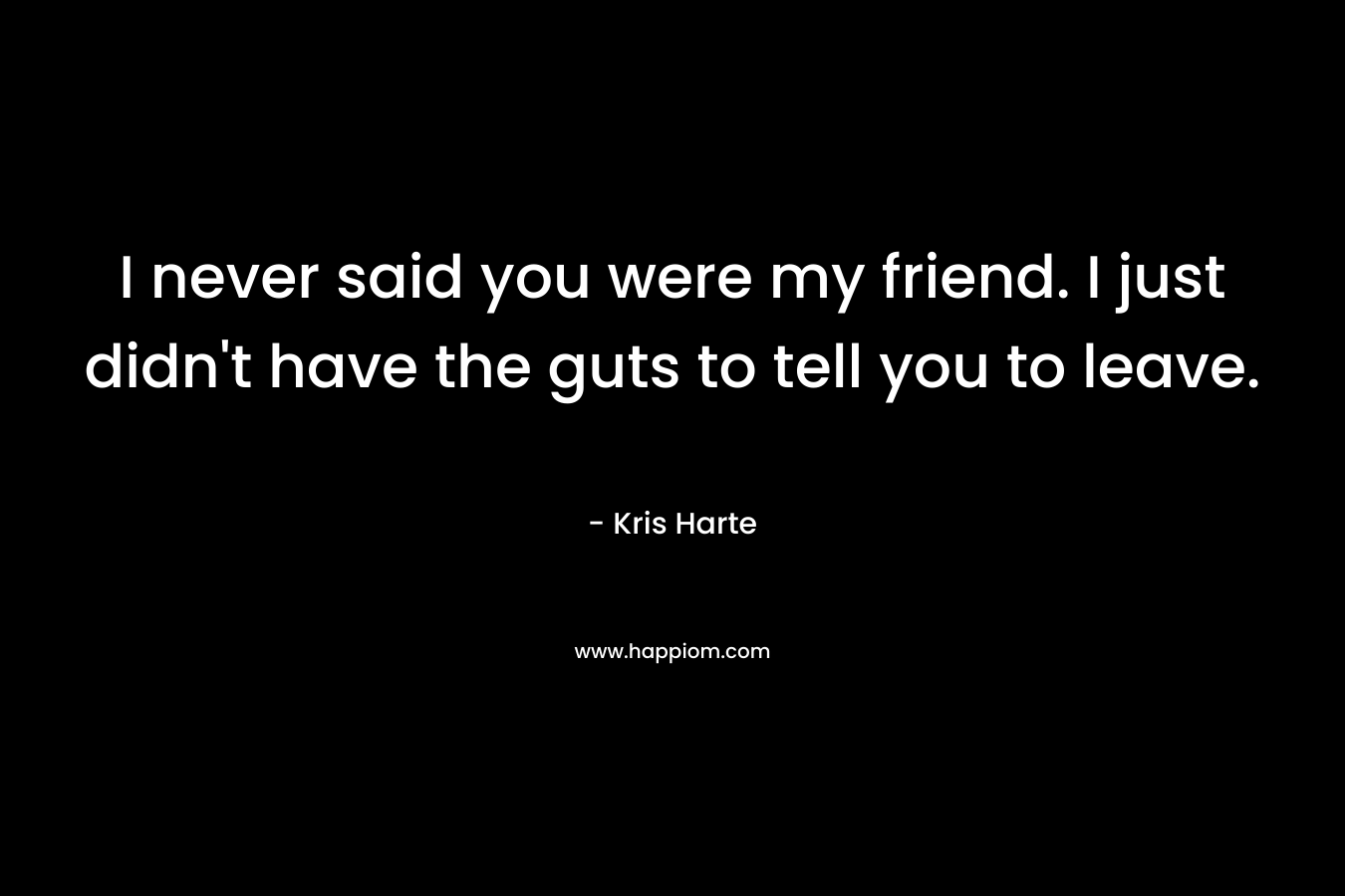 I never said you were my friend. I just didn’t have the guts to tell you to leave. – Kris Harte