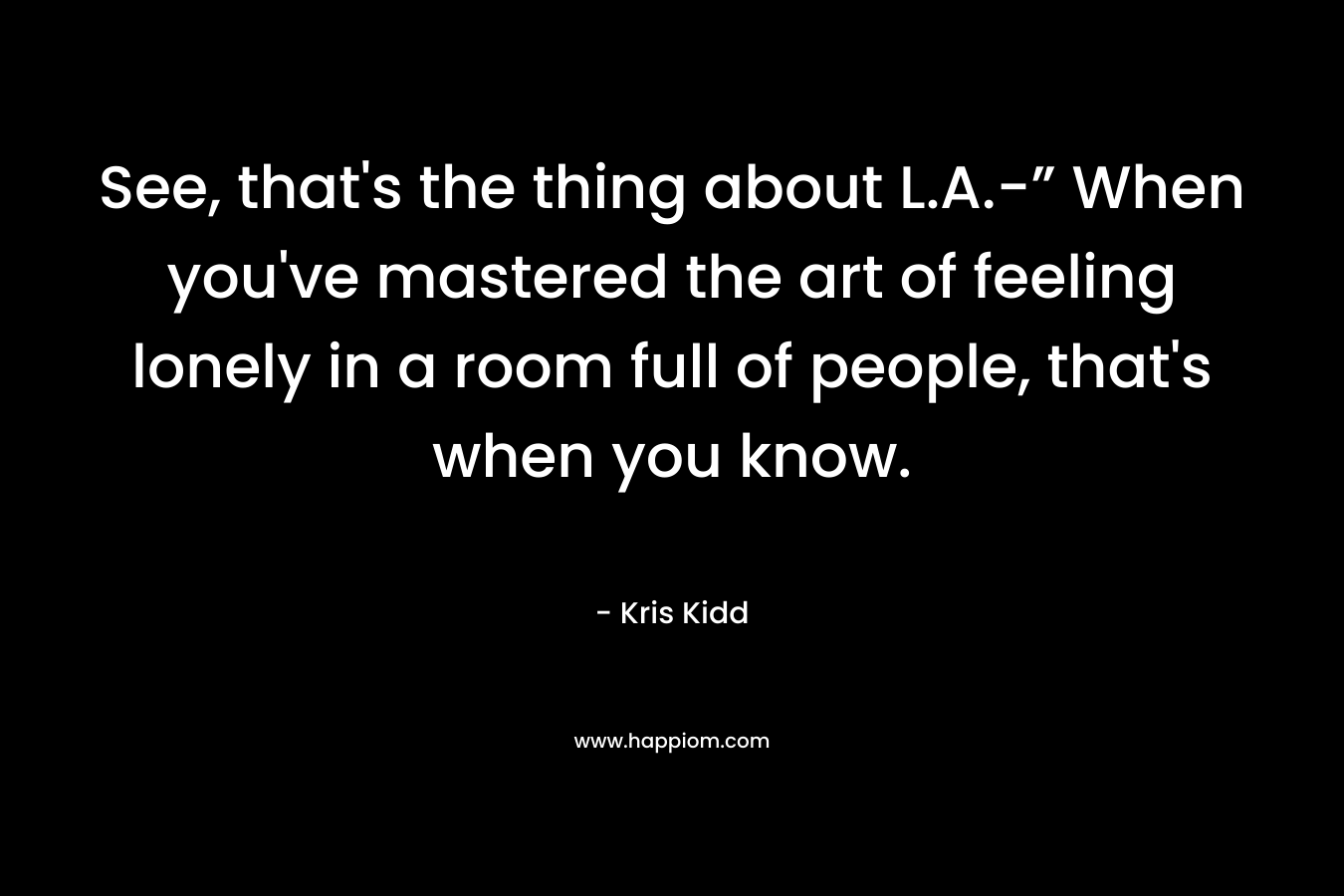 See, that's the thing about L.A.-” When you've mastered the art of feeling lonely in a room full of people, that's when you know.