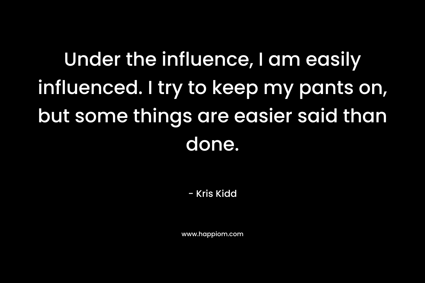 Under the influence, I am easily influenced. I try to keep my pants on, but some things are easier said than done. – Kris Kidd