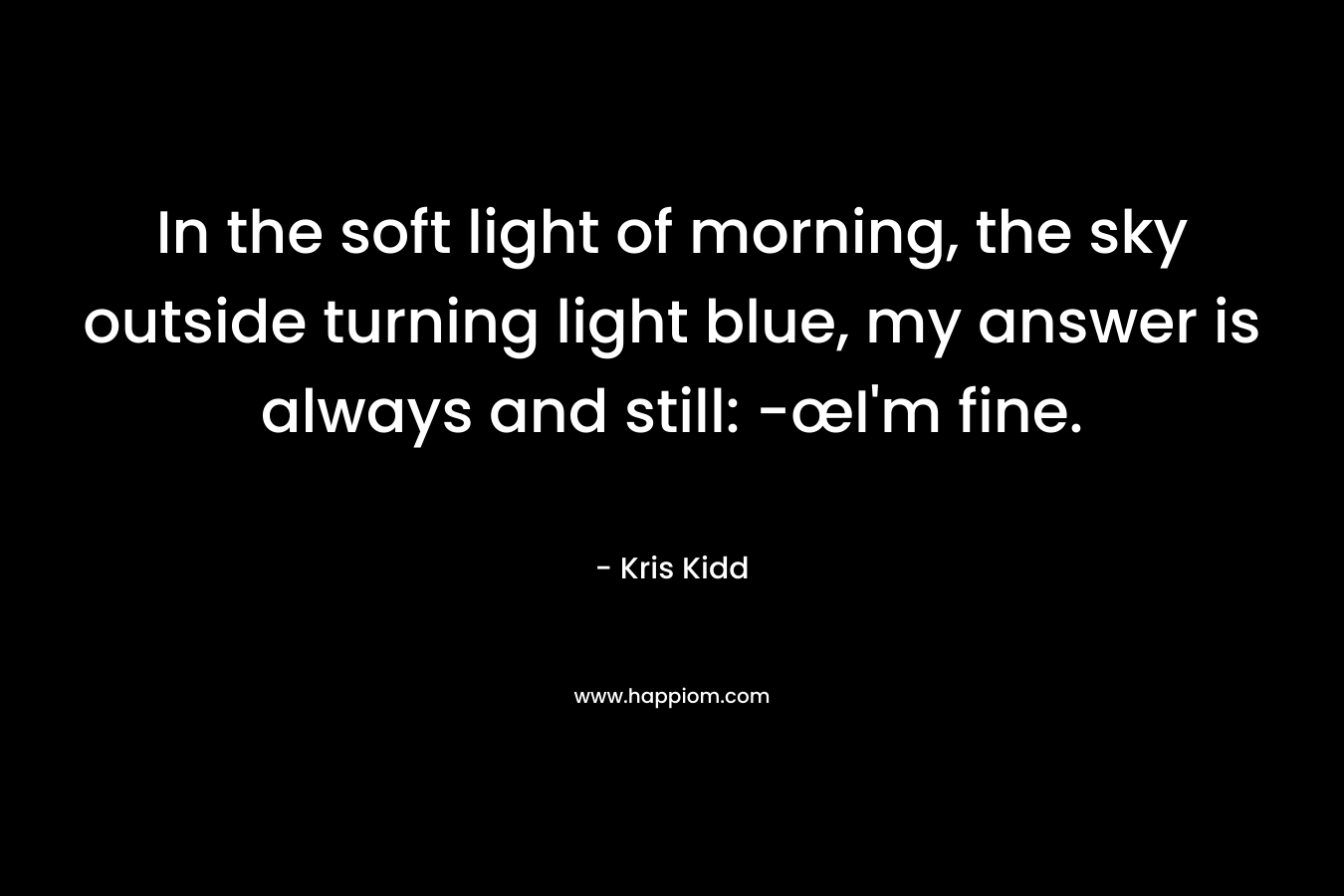 In the soft light of morning, the sky outside turning light blue, my answer is always and still: -œI’m fine. – Kris Kidd